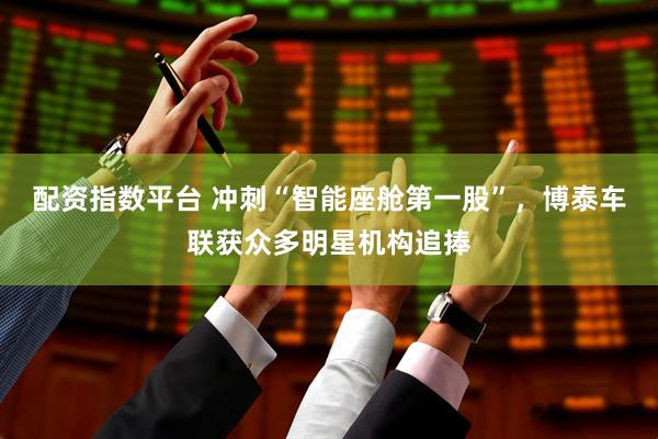 配资指数平台 冲刺“智能座舱第一股”，博泰车联获众多明星机构追捧