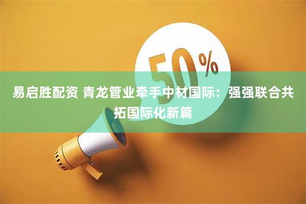 易启胜配资 青龙管业牵手中材国际：强强联合共拓国际化新篇