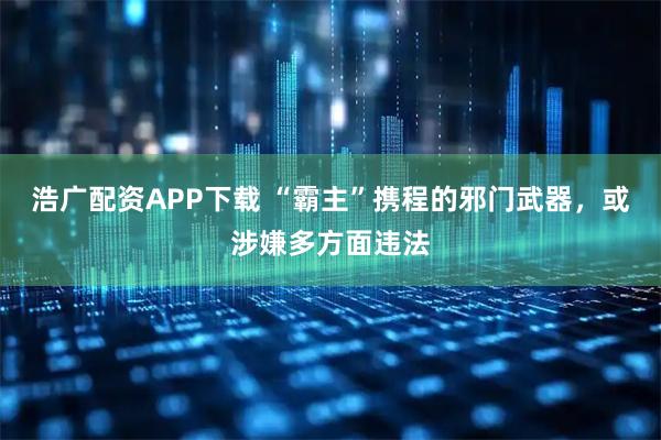 浩广配资APP下载 “霸主”携程的邪门武器，或涉嫌多方面违法