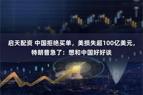启天配资 中国拒绝买单，美损失超100亿美元，特朗普急了：想和中国好好谈