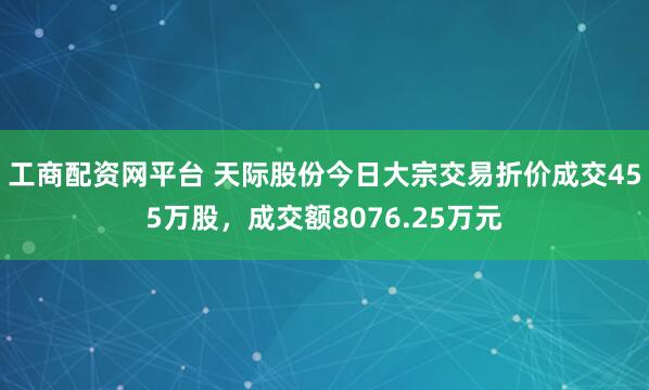 工商配资网平台 天际股份今日大宗交易折价成交455万股，成交额8076.25万元