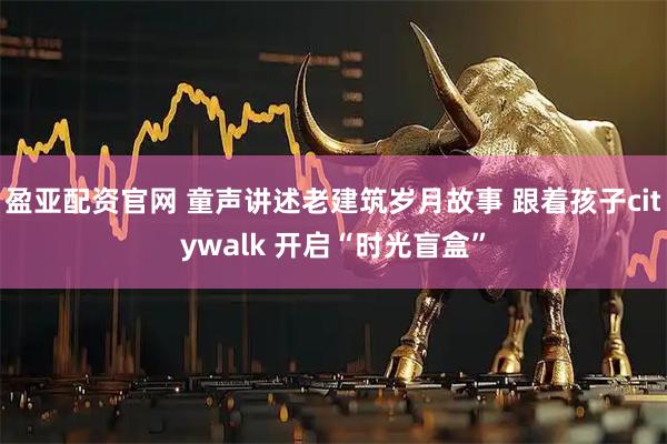 盈亚配资官网 童声讲述老建筑岁月故事 跟着孩子citywalk 开启“时光盲盒”