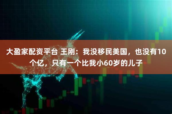 大盈家配资平台 王刚：我没移民美国，也没有10个亿，只有一个比我小60岁的儿子