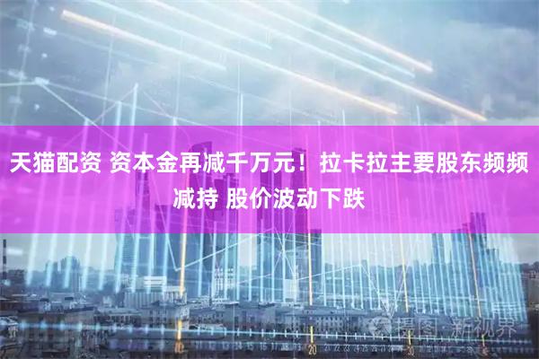天猫配资 资本金再减千万元！拉卡拉主要股东频频减持 股价波动下跌