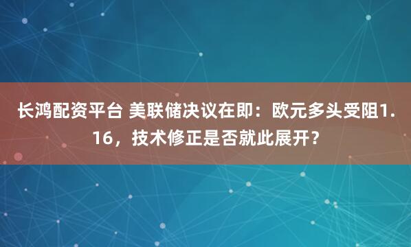 长鸿配资平台 美联储决议在即：欧元多头受阻1.16，技术修正是否就此展开？