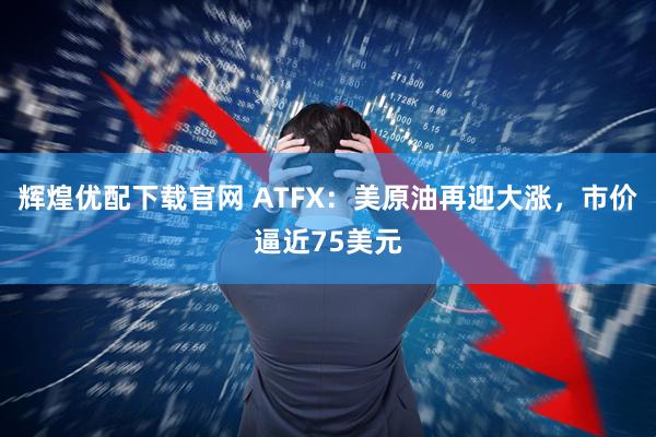 辉煌优配下载官网 ATFX：美原油再迎大涨，市价逼近75美元
