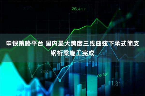 申银策略平台 国内最大跨度三线曲弦下承式简支钢桁梁施工完成