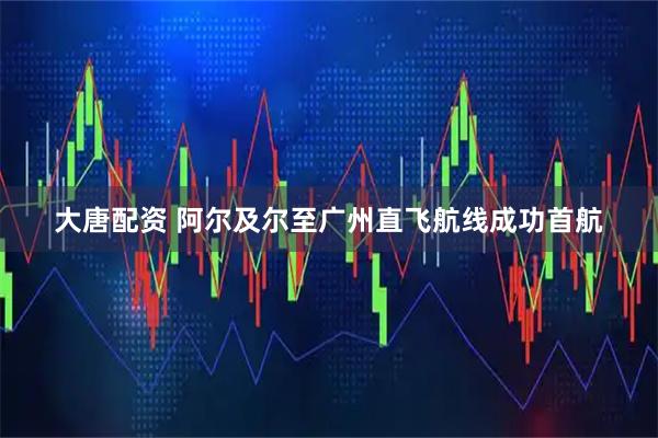 大唐配资 阿尔及尔至广州直飞航线成功首航