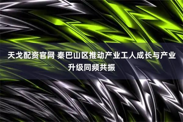 天戈配资官网 秦巴山区推动产业工人成长与产业升级同频共振