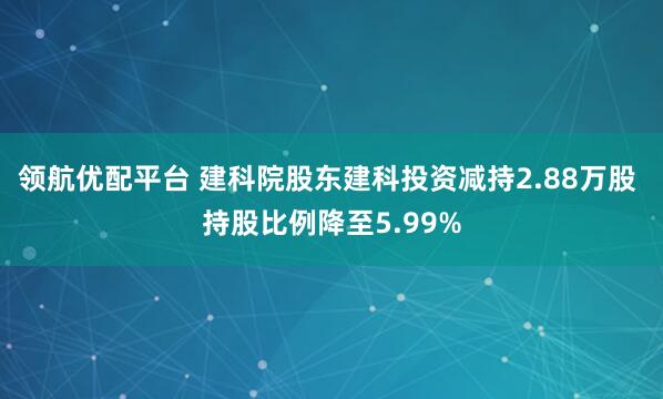 领航优配平台 建科院股东建科投资减持2.88万股 持股比例降至5.99%
