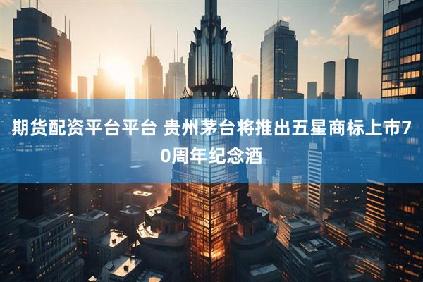 期货配资平台平台 贵州茅台将推出五星商标上市70周年纪念酒