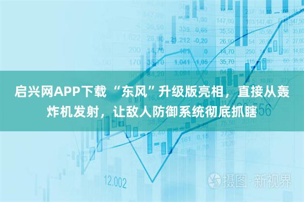 启兴网APP下载 “东风”升级版亮相，直接从轰炸机发射，让敌人防御系统彻底抓瞎
