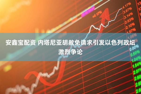 安鑫宝配资 内塔尼亚胡赦免请求引发以色列政坛激烈争论