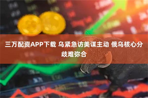 三万配资APP下载 乌紧急访美谋主动 俄乌核心分歧难弥合