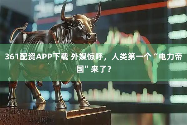 361配资APP下载 外媒惊呼，人类第一个“电力帝国”来了？