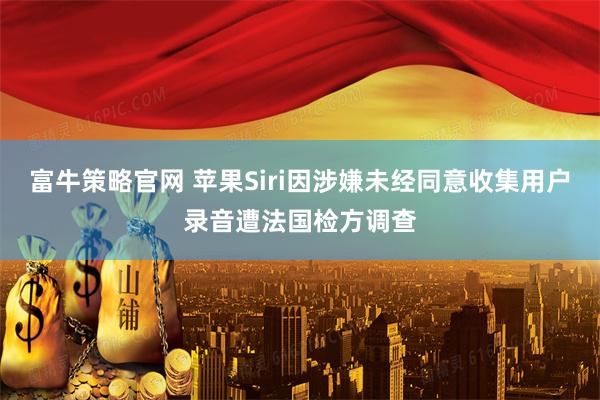 富牛策略官网 苹果Siri因涉嫌未经同意收集用户录音遭法国检方调查