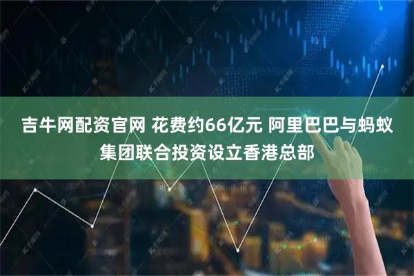 吉牛网配资官网 花费约66亿元 阿里巴巴与蚂蚁集团联合投资设立香港总部