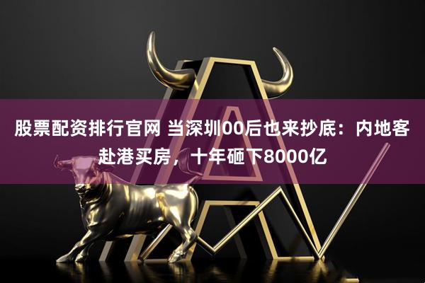 股票配资排行官网 当深圳00后也来抄底：内地客赴港买房，十年砸下8000亿