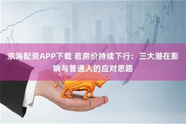 京海配资APP下载 若房价持续下行：三大潜在影响与普通人的应对思路