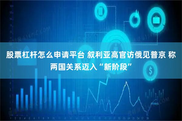 股票杠杆怎么申请平台 叙利亚高官访俄见普京 称两国关系迈入“新阶段”