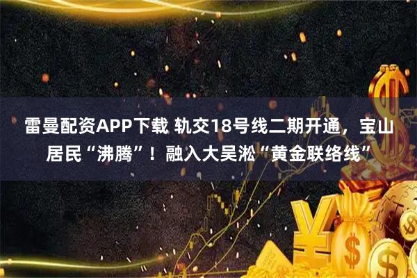 雷曼配资APP下载 轨交18号线二期开通，宝山居民“沸腾”！融入大吴淞“黄金联络线”