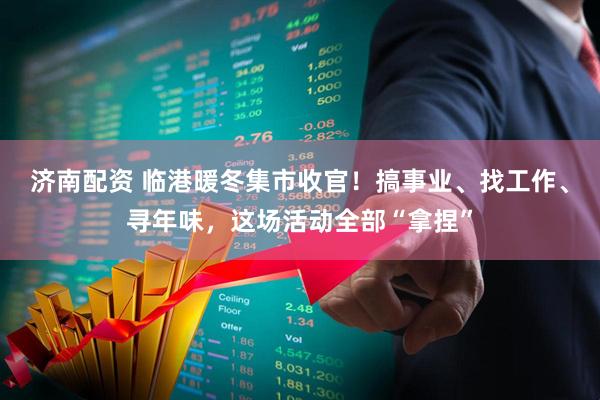济南配资 临港暖冬集市收官！搞事业、找工作、寻年味，这场活动全部“拿捏”