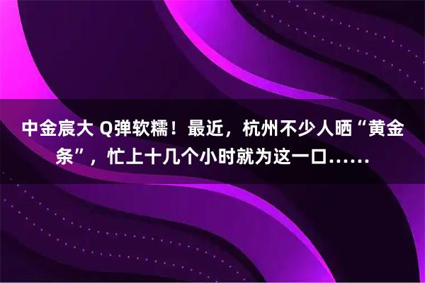中金宸大 Q弹软糯！最近，杭州不少人晒“黄金条”，忙上十几个小时就为这一口……