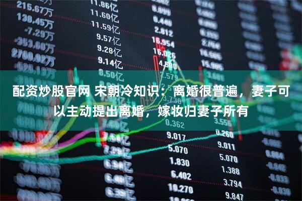 配资炒股官网 宋朝冷知识：离婚很普遍，妻子可以主动提出离婚，嫁妆归妻子所有