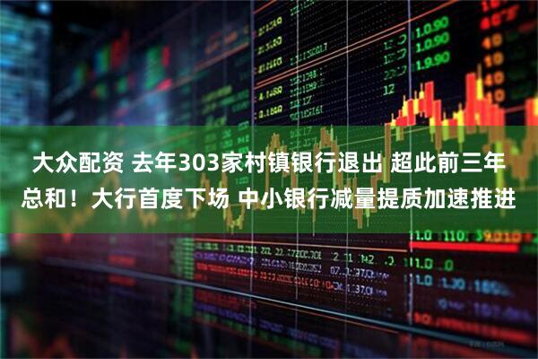 大众配资 去年303家村镇银行退出 超此前三年总和！大行首度下场 中小银行减量提质加速推进