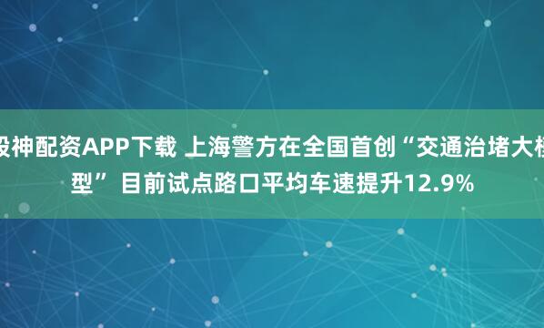 股神配资APP下载 上海警方在全国首创“交通治堵大模型” 目前试点路口平均车速提升12.9%