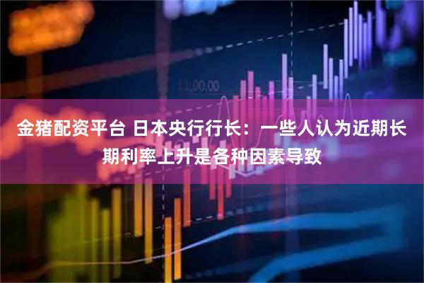 金猪配资平台 日本央行行长：一些人认为近期长期利率上升是各种因素导致