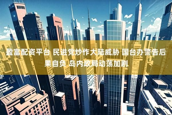 盈富配资平台 民进党炒作大陆威胁 国台办警告后果自负 岛内政局动荡加剧