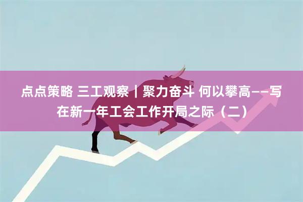 点点策略 三工观察｜聚力奋斗 何以攀高——写在新一年工会工作开局之际（二）