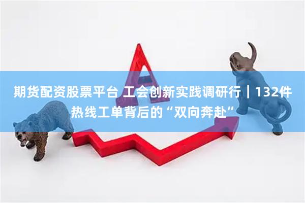 期货配资股票平台 工会创新实践调研行｜132件热线工单背后的“双向奔赴”