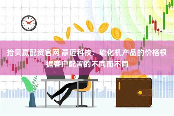 拾贝赢配资官网 豪迈科技：硫化机产品的价格根据客户配置的不同而不同