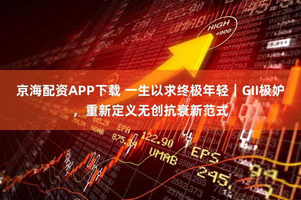 京海配资APP下载 一生以求终极年轻｜GII极妒，重新定义无创抗衰新范式