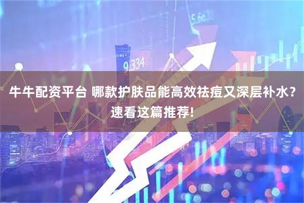 牛牛配资平台 哪款护肤品能高效祛痘又深层补水？速看这篇推荐!