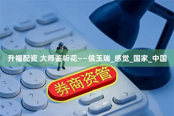 升福配资 大师鉴听花——侯玉瑞_感觉_国家_中国