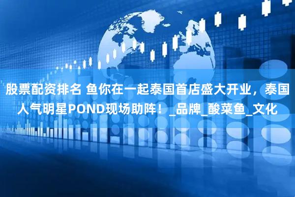 股票配资排名 鱼你在一起泰国首店盛大开业，泰国人气明星POND现场助阵！_品牌_酸菜鱼_文化