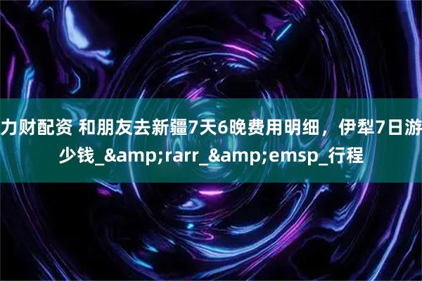 威力财配资 和朋友去新疆7天6晚费用明细，伊犁7日游多少钱_&rarr_&emsp_行程