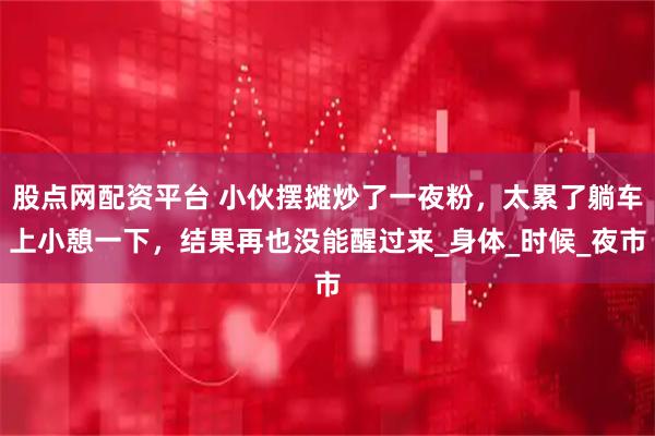 股点网配资平台 小伙摆摊炒了一夜粉，太累了躺车上小憩一下，结果再也没能醒过来_身体_时候_夜市