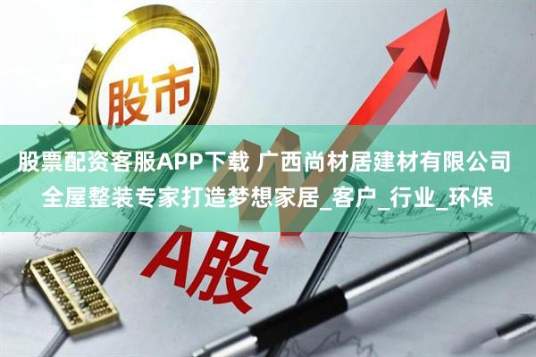 股票配资客服APP下载 广西尚材居建材有限公司 全屋整装专家打造梦想家居_客户_行业_环保