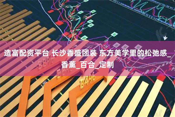 造富配资平台 长沙香盛团装 东方美学里的松弛感_香薰_百合_定制