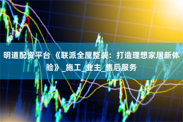 明道配资平台 《联派全屋整装：打造理想家居新体验》_施工_业主_售后服务