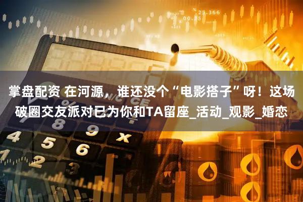 掌盘配资 在河源，谁还没个“电影搭子”呀！这场破圈交友派对已为你和TA留座_活动_观影_婚恋