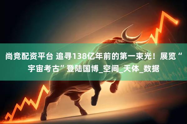 尚竞配资平台 追寻138亿年前的第一束光！展览“宇宙考古”登陆国博_空间_天体_数据