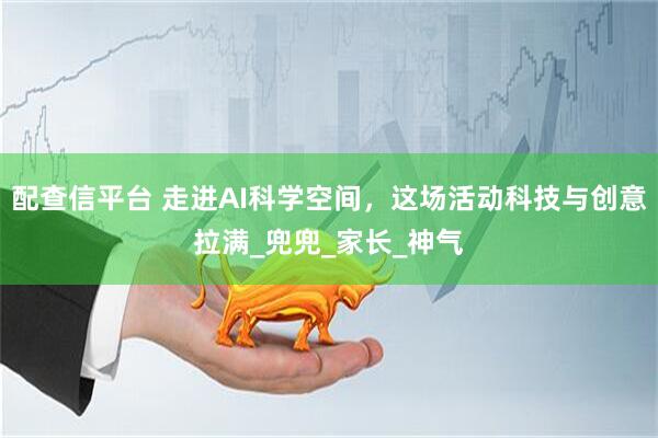 配查信平台 走进AI科学空间，这场活动科技与创意拉满_兜兜_家长_神气
