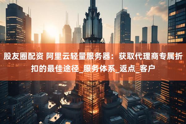 股友圈配资 阿里云轻量服务器：获取代理商专属折扣的最佳途径_服务体系_返点_客户