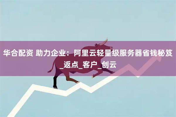 华合配资 助力企业：阿里云轻量级服务器省钱秘笈_返点_客户_创云
