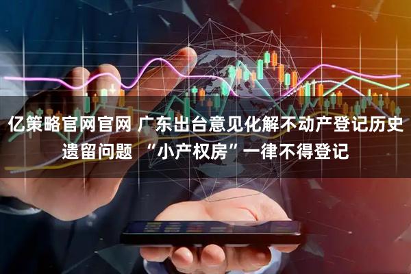 亿策略官网官网 广东出台意见化解不动产登记历史遗留问题  “小产权房”一律不得登记